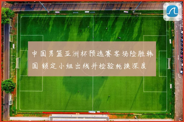 中国男篮亚洲杯预选赛客场险胜韩国 锁定小组出线并检验轮换深度
