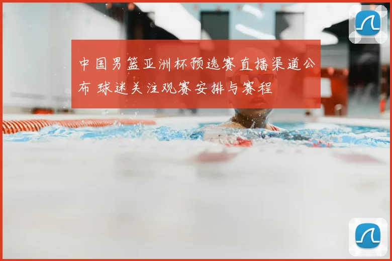 中国男篮亚洲杯预选赛直播渠道公布 球迷关注观赛安排与赛程