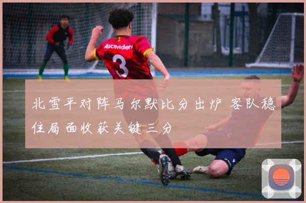北雪平对阵马尔默比分出炉 客队稳住局面收获关键三分
