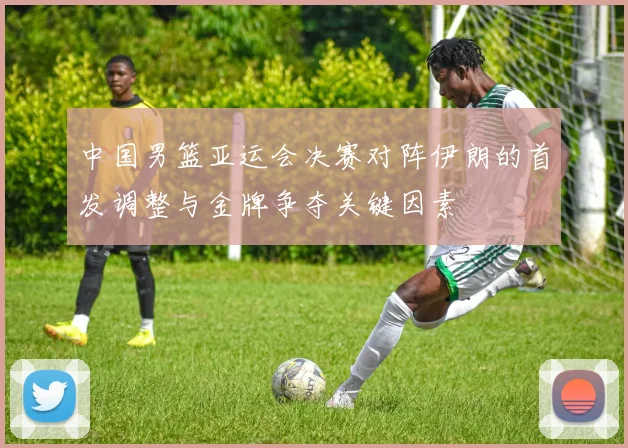 中国男篮亚运会决赛对阵伊朗的首发调整与金牌争夺关键因素