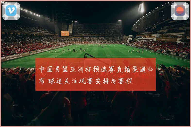 中国男篮亚洲杯预选赛直播渠道公布 球迷关注观赛安排与赛程
