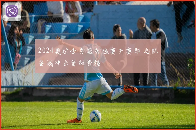 2024奥运会男篮落选赛开赛即 各队备战冲击晋级资格