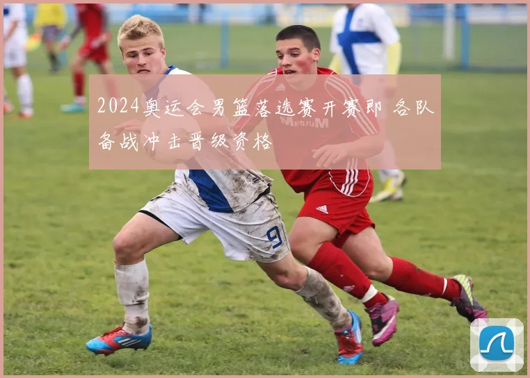 2024奥运会男篮落选赛开赛即 各队备战冲击晋级资格