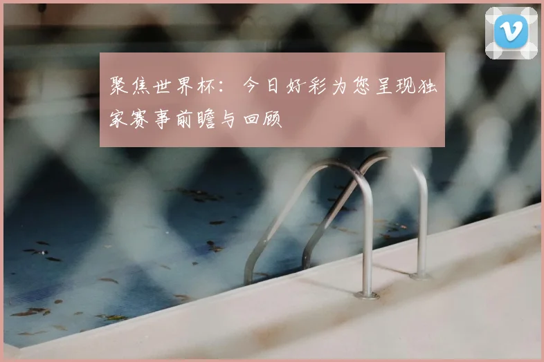 聚焦世界杯：今日好彩为您呈现独家赛事前瞻与回顾