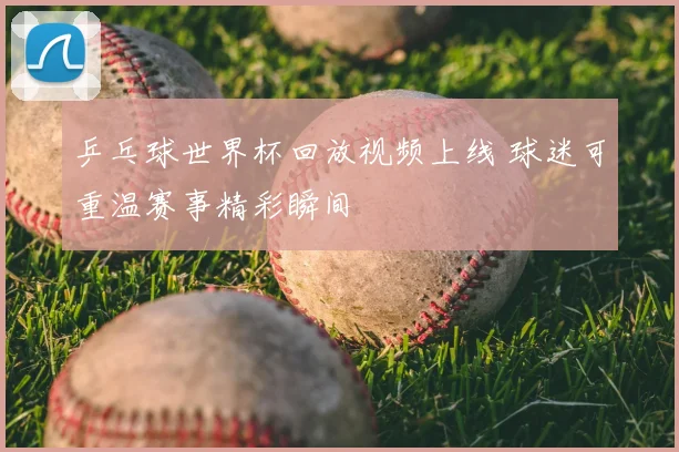 乒乓球世界杯回放视频上线 球迷可重温赛事精彩瞬间