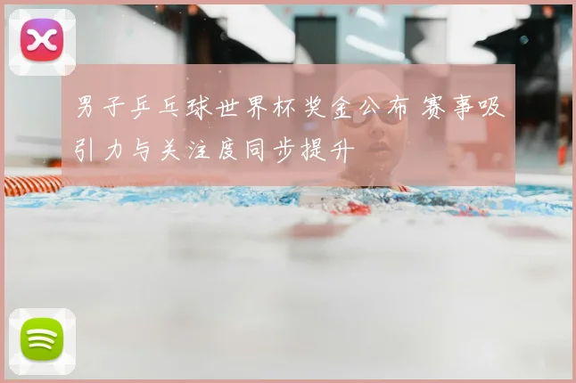 男子乒乓球世界杯奖金公布 赛事吸引力与关注度同步提升