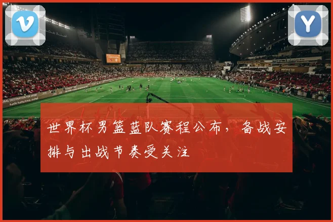 世界杯男篮蓝队赛程公布，备战安排与出战节奏受关注