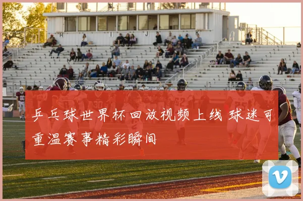 乒乓球世界杯回放视频上线 球迷可重温赛事精彩瞬间